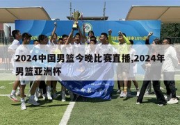 2024中国男篮今晚比赛直播,2024年男篮亚洲杯