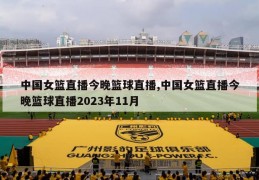 中国女篮直播今晚篮球直播,中国女篮直播今晚篮球直播2023年11月