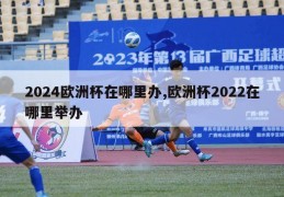 2024欧洲杯在哪里办,欧洲杯2022在哪里举办