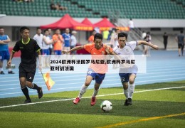 2024欧洲杯法国罗马尼亚,欧洲杯罗马尼亚对战法国