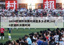 2024欧洲杯决赛时间是多少点啊,2o21欧洲杯决赛时间