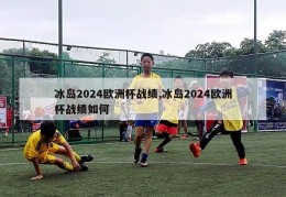 冰岛2024欧洲杯战绩,冰岛2024欧洲杯战绩如何