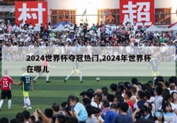 2024世界杯夺冠热门,2024年世界杯在哪儿