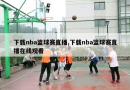 下载nba篮球赛直播,下载nba篮球赛直播在线观看