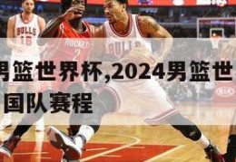 2024男篮世界杯,2024男篮世界杯预选赛中国队赛程