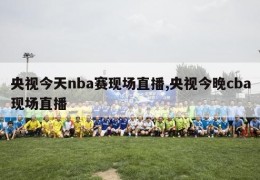 央视今天nba赛现场直播,央视今晚cba现场直播