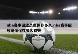 nba赛事回放录像保存多久,nba赛事回放录像保存多久有效